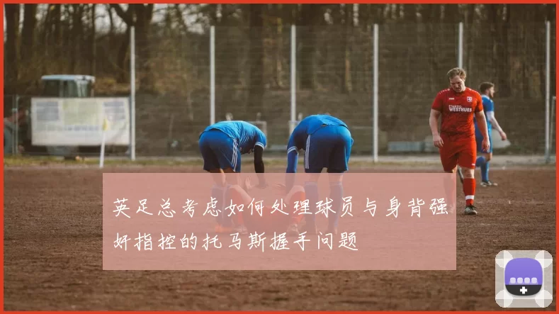 英足总考虑如何处理球员与身背强奸指控的托马斯握手问题
