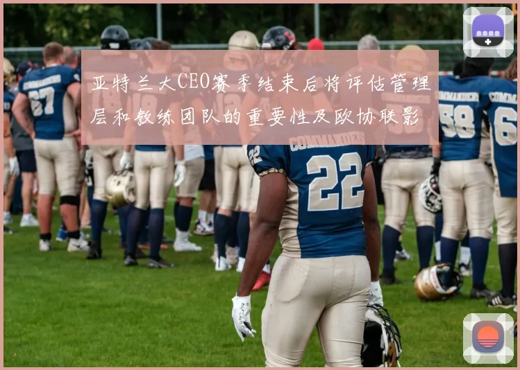 亚特兰大CEO赛季结束后将评估管理层和教练团队的重要性及欧协联影响