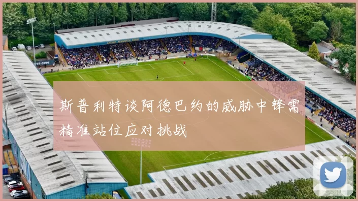 斯普利特谈阿德巴约的威胁中锋需精准站位应对挑战