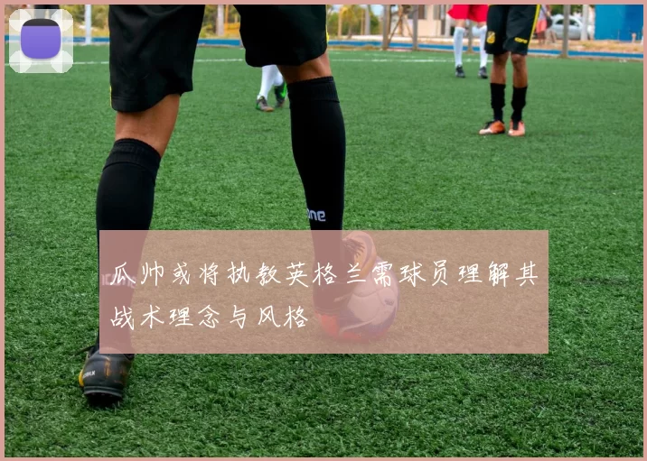 瓜帅或将执教英格兰需球员理解其战术理念与风格