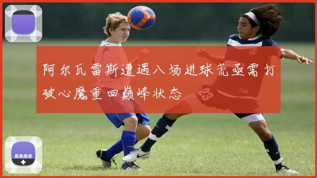 阿尔瓦雷斯遭遇八场进球荒亟需打破心魔重回巅峰状态