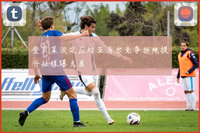 登贝莱淡定应对亚马尔竞争拒绝提升社媒曝光度