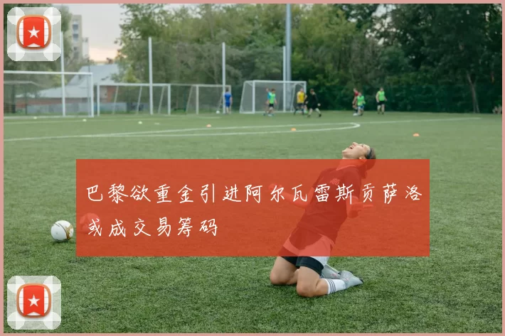 巴黎欲重金引进阿尔瓦雷斯贡萨洛或成交易筹码
