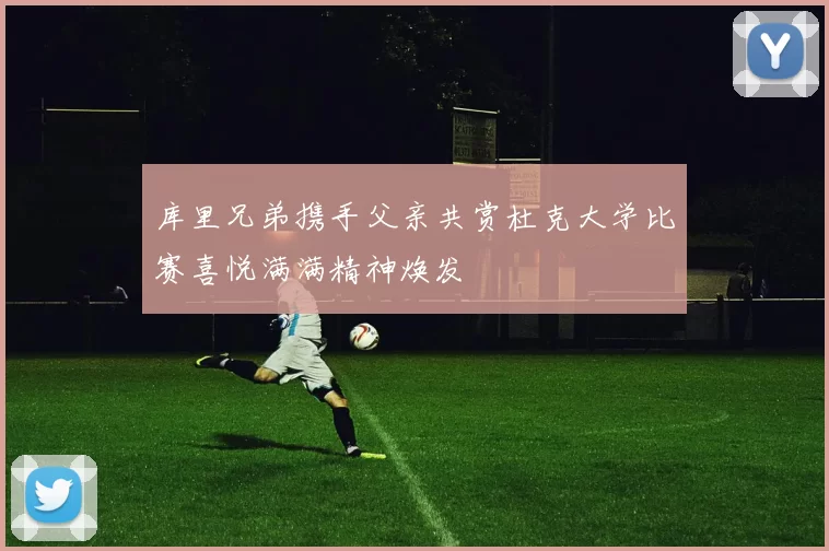 库里兄弟携手父亲共赏杜克大学比赛喜悦满满精神焕发