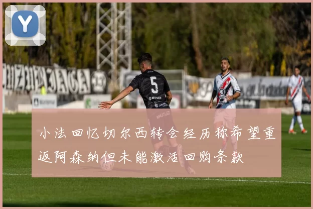 小法回忆切尔西转会经历称希望重返阿森纳但未能激活回购条款