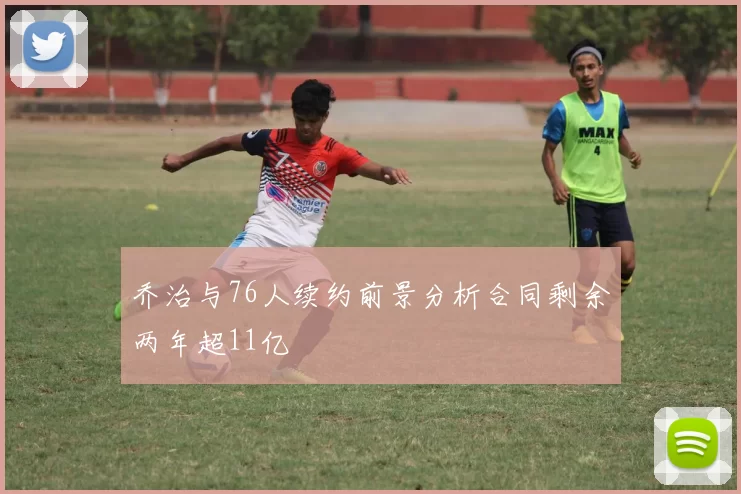 乔治与76人续约前景分析合同剩余两年超11亿